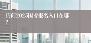 请问2025国考报名入口在哪？