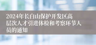 2024年长白山保护开发区高层次人才引进体检和考察环节人员的通知