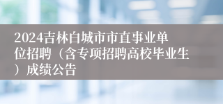 2024吉林白城市市直事业单位招聘（含专项招聘高校毕业生）成绩公告