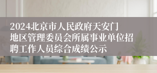 2024北京市人民政府天安门地区管理委员会所属事业单位招聘工作人员综合成绩公示