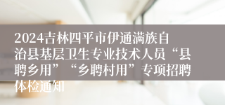 2024吉林四平市伊通满族自治县基层卫生专业技术人员“县聘乡用”“乡聘村用”专项招聘体检通知