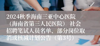 2024秋季海南三亚中心医院（海南省第三人民医院） 社会招聘笔试人员名单、部分岗位取消或核减计划公告（第3号）