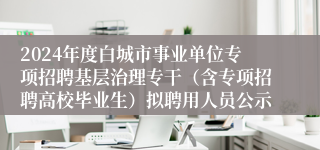 2024年度白城市事业单位专项招聘基层治理专干（含专项招聘高校毕业生）拟聘用人员公示