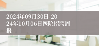 2024年09月30日-2024年10月06日医院招聘周报