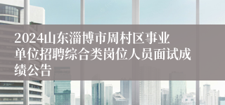 2024山东淄博市周村区事业单位招聘综合类岗位人员面试成绩公告