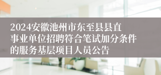 2024安徽池州市东至县县直事业单位招聘符合笔试加分条件的服务基层项目人员公告