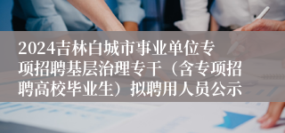 2024吉林白城市事业单位专项招聘基层治理专干（含专项招聘高校毕业生）拟聘用人员公示