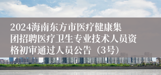 2024海南东方市医疗健康集团招聘医疗卫生专业技术人员资格初审通过人员公告（3号）