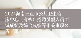 2024海南三亚市公共卫生临床中心（考核）招聘员额人员面试成绩及综合成绩等相关事项公告（第9号）