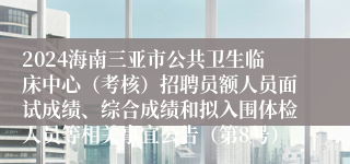 2024海南三亚市公共卫生临床中心（考核）招聘员额人员面试成绩、综合成绩和拟入围体检人员等相关事宜公告（第8号）