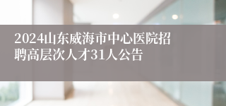 2024山东威海市中心医院招聘高层次人才31人公告