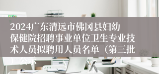 2024广东清远市佛冈县妇幼保健院招聘事业单位卫生专业技术人员拟聘用人员名单（第三批）公示