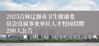 2025吉林辽源市卫生健康委员会直属事业单位人才校园招聘200人公告