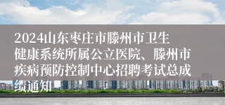 2024山东枣庄市滕州市卫生健康系统所属公立医院、滕州市疾病预防控制中心招聘考试总成绩通知