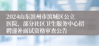 2024山东滨州市滨城区公立医院、部分社区卫生服务中心招聘递补面试资格审查公告