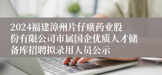 2024福建漳州片仔癀药业股份有限公司市属国企优质人才储备库招聘拟录用人员公示