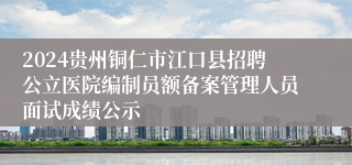 2024贵州铜仁市江口县招聘公立医院编制员额备案管理人员面试成绩公示